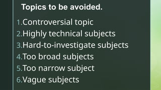 z
Topics to be avoided.
1.Controversial topic
2.Highly technical subjects
3.Hard-to-investigate subjects
4.Too broad subjects
5.Too narrow subject
6.Vague subjects
 