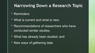 z
Narrowing Down a Research Topic
 Reminders:
 What is current and what is new;
 Recommendations of researchers who have
conducted similar studies;
 What has already been studied; and
 New ways of gathering data
 