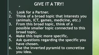 z
GIVE IT A TRY!
1. Look for a Partner.
2. Think of a broad topic that interests you
(animals, ICT, games, medicine, etc.)
3. From this broad topic, think of a
possible smaller topic connected to this
broad topic.
4. Make this topic more specific.
5. Ask questions regarding the specific you
have chosen.
6. Use the inverted pyramid to concretize
you idea.
 