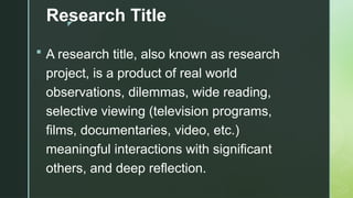 z
Research Title
 A research title, also known as research
project, is a product of real world
observations, dilemmas, wide reading,
selective viewing (television programs,
films, documentaries, video, etc.)
meaningful interactions with significant
others, and deep reflection.
 