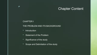 z
Chapter Content
CHAPTER I
THE PROBLEM AND ITS BACKGROUND
 Introduction
 Statement of the Problem
 Significance of the study
 Scope and Delimitation of the study
 