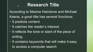 z Research Title
According to Maxine Hairstone and Michael
Keene, a good title has several functions:
• It predicts content.
• It catches the reader’s interest.
• It reflects the tone or slant of the piece of
writing.
• It contains keywords that will make it easy
to access a computer search
 