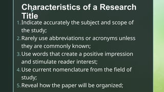 z
Characteristics of a Research
Title
1.Indicate accurately the subject and scope of
the study;
2.Rarely use abbreviations or acronyms unless
they are commonly known;
3.Use words that create a positive impression
and stimulate reader interest;
4.Use current nomenclature from the field of
study;
5.Reveal how the paper will be organized;
 