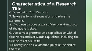 z
Characteristics of a Research
Title
6. Is limited to 2 to 15 words;
7. Takes the form of a question or declarative
statement;
8. If you use a quote as part of the title, the source
of the quote is cited.
9. Use correct grammar and capitalization with all
first words and last words capitalized, including the
first words of a subtitle;
10. Rarely use an exclamation point at the end of
the title.
 