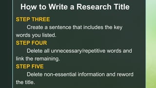 z
How to Write a Research Title
STEP THREE
Create a sentence that includes the key
words you listed.
STEP FOUR
Delete all unnecessary/repetitive words and
link the remaining.
STEP FIVE
Delete non-essential information and reword
the title.
 
