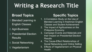z
Writing a Research Title
1. Blended Learning in
English Classes
2. Agri-Business
3. Presidential Election
Results
4. Social Networking
5. Vegetarianism
Broad Topics Specific Topics
1. A Correlation Study on the Use of
Blended Learning in freshman English
Classes and Student Achievement
2. The Impact of Agribusiness on the
Philippine Economy
3. Campaign Events and Materials and
their Impact on Presidential Election
Results
4. The Cause-Effect Relationships of
Social Networking and Online Selling
5. Effects of Vegetarianism on Physical
Health
 