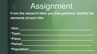 z
Assignment
From the research titles you had gathered, identify the
elements of each title.
Aim: ________________________________________
Topic:________________________________________
Place:________________________________________
Period:______________________________________
Population:____________________________________
 