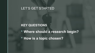 z
LET’S GET STARTED
KEY QUESTIONS
 Where should a research begin?
 How is a topic chosen?
 