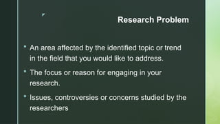 z
Research Problem
 An area affected by the identified topic or trend
in the field that you would like to address.
 The focus or reason for engaging in your
research.
 Issues, controversies or concerns studied by the
researchers
 