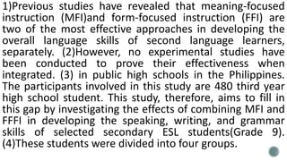 1)Previous studies have revealed that meaning-focused
instruction (MFI)and form-focused instruction (FFI) are
two of the most effective approaches in developing the
overall language skills of second language learners,
separately. (2)However, no experimental studies have
been conducted to prove their effectiveness when
integrated. (3) in public high schools in the Philippines.
The participants involved in this study are 480 third year
high school student. This study, therefore, aims to fill in
this gap by investigating the effects of combining MFI and
FFFI in developing the speaking, writing, and grammar
skills of selected secondary ESL students(Grade 9).
(4)These students were divided into four groups.
 