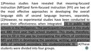 1)Previous studies have revealed that meaning-focused
instruction (MFI)and form-focused instruction (FFI) are two of
the most effective approaches in developing the overall
language skills of second language learners, separately.
(2)However, no experimental studies have been conducted to
prove their effectiveness when integrated. (3) in public high
schools in the Philippines. The participants involved in this study
are 480 third year high school student. This study, therefore,
aims to fill in this gap by investigating the effects of combining
MFI and FFFI in developing the speaking, writing, and grammar
skills of selected secondary ESL students(Grade 9). (4)These
students were divided into four groups.
 