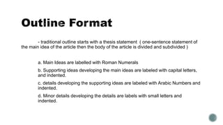 - traditional outline starts with a thesis statement ( one-sentence statement of
the main idea of the article then the body of the article is divided and subdivided )
a. Main Ideas are labelled with Roman Numerals
b. Supporting ideas developing the main ideas are labeled with capital letters,
and indented.
c. details developing the supporting ideas are labeled with Arabic Numbers and
indented.
d. Minor details developing the details are labels with small letters and
indented.
 