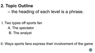 2. Topic Outline
– the heading of each level is a phrase.
I. Two types off sports fan
A. The spectator
B. The analyst
II. Ways sports fans express their involvement of the game
 