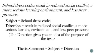 Subject = School dress codes
Direction = result in reduced social conflict, a more
serious learning environment, and less peer pressure
(The Direction gives you an idea of the purpose of
the text.)
Thesis Statement = Subject + Direction
 