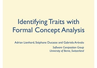 Identifying Traits with
Formal Concept Analysis
Adrian Lienhard, Stéphane Ducasse and Gabriela Arévalo
                             Software Composition Group
                           University of Berne, Switzerland
 