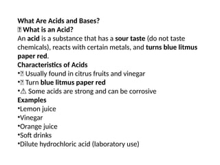 What Are Acids and Bases?
🧪 What is an Acid?
An acid is a substance that has a sour taste (do not taste
chemicals), reacts with certain metals, and turns blue litmus
paper red.
Characteristics of Acids
•🍋 Usually found in citrus fruits and vinegar
•🔵 Turn blue litmus paper red
•⚠️Some acids are strong and can be corrosive
Examples
•Lemon juice
•Vinegar
•Orange juice
•Soft drinks
•Dilute hydrochloric acid (laboratory use)
 