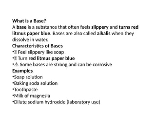 What is a Base?
A base is a substance that often feels slippery and turns red
litmus paper blue. Bases are also called alkalis when they
dissolve in water.
Characteristics of Bases
•🧼 Feel slippery like soap
•🔴 Turn red litmus paper blue
•⚠️Some bases are strong and can be corrosive
Examples
•Soap solution
•Baking soda solution
•Toothpaste
•Milk of magnesia
•Dilute sodium hydroxide (laboratory use)
 