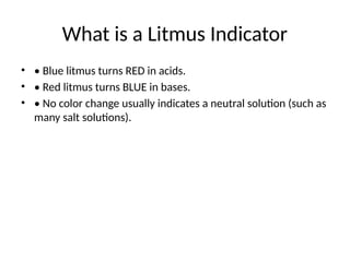 What is a Litmus Indicator
• • Blue litmus turns RED in acids.
• • Red litmus turns BLUE in bases.
• • No color change usually indicates a neutral solution (such as
many salt solutions).
 