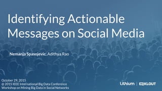 Identifying Actionable
Messages on Social Media
Nemanja Spasojevic, Adithya Rao
October 29, 2015
@ 2015 IEEE International Big Data Conference
Workshop on Mining Big Data in Social Networks
 