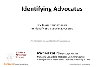 Identifying Advocates

                                            How to use your database
                                        to identify and manage advocates



                                        An Approach for Membership Organisations




                                              Michael Collins         BA (Hons), DipM, MCIM, FIDM

                                              Managing Consultant - Database Marketing Counsel
                                              Visiting University Lecturer in Database Marketing & CRM
@dmcounsel Database Marketing Counsel                                               © Michael Collins 2001-12. All rights reserved.
 