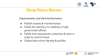 Impersonation and dis/misinformation
● Publish hoaxes & misinformation
● Falsify the identity of a celebrity or high
government ofﬁcial.
● Falsify and impersonate customers & users in
order to commit fraud.
● Create false online identity & proﬁles
Deep Fakes Harms
 