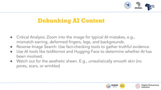Debunking AI Content
● Critical Analysis: Zoom into the image for typical AI mistakes, e.g.,
mismatch earring, deformed ﬁngers, legs, and backgrounds.
● Reverse Image Search: Use fact-checking tools to gather truthful evidence.
● Use AI tools like IsitAIornot and Hugging Face to determine whether AI has
been involved.
● Watch out for the aesthetic sheen. E.g., unrealistically smooth skin (no
pores, scars, or wrinkles)
 