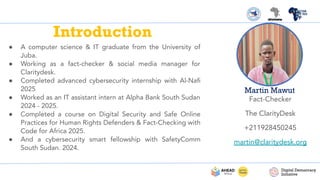 Introduction
● A computer science & IT graduate from the University of
Juba.
● Working as a fact-checker & social media manager for
Claritydesk.
● Completed advanced cybersecurity internship with Al-Naﬁ
2025
● Worked as an IT assistant intern at Alpha Bank South Sudan
2024 - 2025.
● Completed a course on Digital Security and Safe Online
Practices for Human Rights Defenders & Fact-Checking with
Code for Africa 2025.
● And a cybersecurity smart fellowship with SafetyComm
South Sudan. 2024.
Martin Mawut
Fact-Checker
The ClarityDesk
+211928450245
martin@claritydesk.org
 
