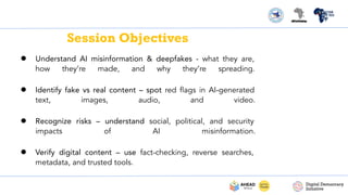 Session Objectives
● Understand AI misinformation & deepfakes - what they are,
how they’re made, and why they’re spreading.
● Identify fake vs real content – spot red ﬂags in AI-generated
text, images, audio, and video.
● Recognize risks – understand social, political, and security
impacts of AI misinformation.
● Verify digital content – use fact-checking, reverse searches,
metadata, and trusted tools.
 