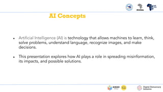 AI Concepts
● Artiﬁcial Intelligence (AI) is technology that allows machines to learn, think,
solve problems, understand language, recognize images, and make
decisions.
● This presentation explores how AI plays a role in spreading misinformation,
its impacts, and possible solutions.
 