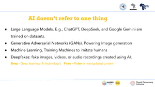 AI doesn’t refer to one thing
● Large Language Models. E.g., ChatGPT, DeepSeek, and Google Gemini are
trained on datasets.
● Generative Adversarial Networks (GANs). Powering Image generation
● Machine Learning. Training Machines to imitate humans
● Deepfakes: fake images, videos, or audio recordings created using AI.
Deep - Deep learning (AI technology) Fake – False or manipulated content
 