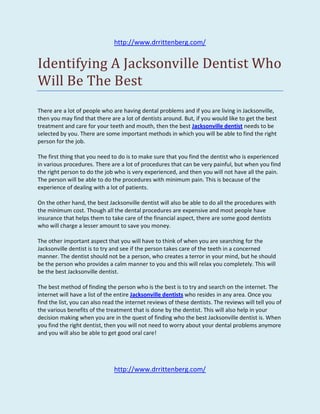 http://www.drrittenberg.com/


Identifying A Jacksonville Dentist Who
Will Be The Best
There are a lot of people who are having dental problems and if you are living in Jacksonville,
then you may find that there are a lot of dentists around. But, if you would like to get the best
treatment and care for your teeth and mouth, then the best Jacksonville dentist needs to be
selected by you. There are some important methods in which you will be able to find the right
person for the job.

The first thing that you need to do is to make sure that you find the dentist who is experienced
in various procedures. There are a lot of procedures that can be very painful, but when you find
the right person to do the job who is very experienced, and then you will not have all the pain.
The person will be able to do the procedures with minimum pain. This is because of the
experience of dealing with a lot of patients.

On the other hand, the best Jacksonville dentist will also be able to do all the procedures with
the minimum cost. Though all the dental procedures are expensive and most people have
insurance that helps them to take care of the financial aspect, there are some good dentists
who will charge a lesser amount to save you money.

The other important aspect that you will have to think of when you are searching for the
Jacksonville dentist is to try and see if the person takes care of the teeth in a concerned
manner. The dentist should not be a person, who creates a terror in your mind, but he should
be the person who provides a calm manner to you and this will relax you completely. This will
be the best Jacksonville dentist.

The best method of finding the person who is the best is to try and search on the internet. The
internet will have a list of the entire Jacksonville dentists who resides in any area. Once you
find the list, you can also read the internet reviews of these dentists. The reviews will tell you of
the various benefits of the treatment that is done by the dentist. This will also help in your
decision making when you are in the quest of finding who the best Jacksonville dentist is. When
you find the right dentist, then you will not need to worry about your dental problems anymore
and you will also be able to get good oral care!




                               http://www.drrittenberg.com/
 