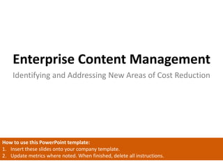 Enterprise Content Management
Identifying and Addressing New Areas of Cost Reduction
How to use this PowerPoint template:
1. Insert these slides onto your company template.
2. Update metrics where noted. When finished, delete all instructions.
 