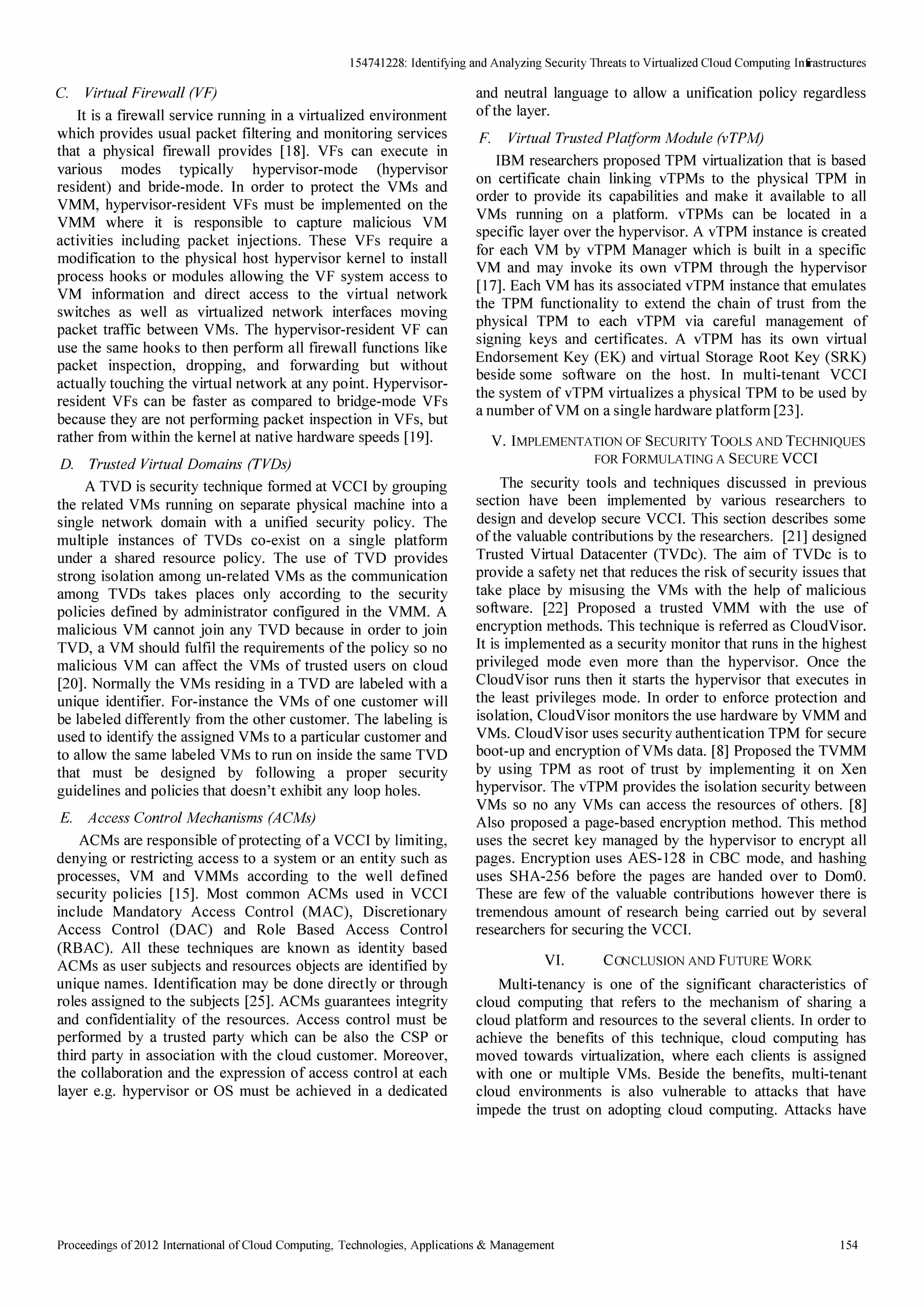 154741228: Identifying and Analyzing Security Threats to Virtualized Cloud Computing Inrrastructures 
C. Virtual Firewall (VF) 
It is a firewall service running in a virtualized environment 
which provides usual packet filtering and monitoring services 
that a physical firewall provides [18]. VFs can execute in 
various modes typically hypervisor-mode (hypervisor 
resident) and bride-mode. In order to protect the VMs and 
VMM, hypervisor-resident VFs must be implemented on the 
VMM where it is responsible to capture malicious VM 
activities including packet injections. These VFs require a 
modification to the physical host hypervisor kernel to install 
process hooks or modules allowing the VF system access to 
VM information and direct access to the virtual network 
switches as well as virtualized network interfaces moving 
packet traffIc between VMs. The hypervisor-resident VF can 
use the same hooks to then perform all firewall functions like 
packet inspection, dropping, and forwarding but without 
actually touching the virtual network at any point. Hypervisor­resident 
VFs can be faster as compared to bridge-mode VFs 
because they are not performing packet inspection in VFs, but 
rather from within the kernel at native hardware speeds [19]. 
D. Trusted Virtual Domains (TVDs) 
A TVD is security technique formed at VCCI by grouping 
the related VMs running on separate physical machine into a 
single network domain with a unified security policy. The 
multiple instances of TVDs co-exist on a single platform 
under a shared resource policy. The use of TVD provides 
strong isolation among un-related VMs as the communication 
among TVDs takes places only according to the security 
policies defmed by administrator configured in the VMM. A 
malicious VM cannot join any TVD because in order to join 
TVD, a VM should fulfIl the requirements of the policy so no 
malicious VM can affect the VMs of trusted users on cloud 
[20]. Normally the VMs residing in a TVD are labeled with a 
unique identifier. For-instance the VMs of one customer will 
be labeled differently from the other customer. The labeling is 
used to identity the assigned VMs to a particular customer and 
to allow the same labeled VMs to run on inside the same TVD 
that must be designed by following a proper security 
guidelines and policies that doesn't exhibit any loop holes. 
E. Access Control Mechanisms (ACMs) 
ACMs are responsible of protecting of a VCCI by limiting, 
denying or restricting access to a system or an entity such as 
processes, VM and VMMs according to the well defined 
security policies [15]. Most common ACMs used in VCCI 
include Mandatory Access Control (MAC), Discretionary 
Access Control (DAC) and Role Based Access Control 
(RBAC). All these techniques are known as identity based 
ACMs as user subjects and resources objects are identified by 
unique names. Identification may be done directly or through 
roles assigned to the subjects [25]. ACMs guarantees integrity 
and confidentiality of the resources. Access control must be 
performed by a trusted party which can be also the CSP or 
third party in association with the cloud customer. Moreover, 
the collaboration and the expression of access control at each 
layer e.g. hypervisor or OS must be achieved in a dedicated 
and neutral language to allow a unification policy regardless 
of the layer. 
F. Virtual Trusted Platform Module (vTPM) 
IBM researchers proposed TPM virtualization that is based 
on certificate chain linking vTPMs to the physical TPM in 
order to provide its capabilities and make it available to all 
VMs running on a platform. vTPMs can be located in a 
specific layer over the hypervisor. A vTPM instance is created 
for each VM by vTPM Manager which is built in a specific 
VM and may invoke its own vTPM through the hypervisor 
[17]. Each VM has its associated vTPM instance that emulates 
the TPM functionality to extend the chain of trust from the 
physical TPM to each vTPM via careful management of 
signing keys and certificates. A vTPM has its own virtual 
Endorsement Key (EK) and virtual Storage Root Key (SRK) 
beside some software on the host. In multi-tenant VCCI 
the system of vTPM virtualizes a physical TPM to be used by 
a number of VM on a single hardware platform [23]. 
V. IMPLEMENTATION OF SECURITY TOOLS AND TECHNIQUES 
FOR FORMULATING A SECURE VCCI 
The security tools and techniques discussed in previous 
section have been implemented by various researchers to 
design and develop secure VCCI. This section describes some 
of the valuable contributions by the researchers. [21] designed 
Trusted Virtual Datacenter (TVDc). The aim of TVDc is to 
provide a safety net that reduces the risk of security issues that 
take place by misusing the VMs with the help of malicious 
software. [22] Proposed a trusted VMM with the use of 
encryption methods. This technique is referred as CloudVisor. 
It is implemented as a security monitor that runs in the highest 
privileged mode even more than the hypervisor. Once the 
CloudVisor runs then it starts the hypervisor that executes in 
the least privileges mode. In order to enforce protection and 
isolation, CloudVisor monitors the use hardware by VMM and 
VMs. CloudVisor uses security authentication TPM for secure 
boot-up and encryption of VMs data. [8] Proposed the TVMM 
by using TPM as root of trust by implementing it on Xen 
hypervisor. The vTPM provides the iso lation security between 
VMs so no any VMs can access the resources of others. [8] 
Also proposed a page-based encryption method. This method 
uses the secret key managed by the hypervisor to encrypt all 
pages. Encryption uses AES-128 in CBC mode, and hashing 
uses SHA-256 before the pages are handed over to DomO. 
These are few of the valuable contributions however there is 
tremendous amount of research being carried out by several 
researchers for securing the VCCI. 
VI. CONCLUSION AND FUTURE WORK 
Multi-tenancy is one of the significant characteristics of 
cloud computing that refers to the mechanism of sharing a 
cloud platform and resources to the several clients. In order to 
achieve the benefits of this technique, cloud computing has 
moved towards virtualization, where each clients is assigned 
with one or multiple VMs. Beside the benefits, multi-tenant 
cloud environments is also vulnerable to attacks that have 
impede the trust on adopting cloud computing. Attacks have 
Proceedings of 20121ntemational of Cloud Computing, Technologies, Applications  Management 154 
 
