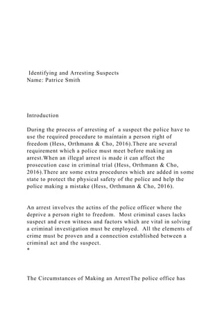 Identifying and Arresting Suspects
Name: Patrice Smith
Introduction
During the process of arresting of a suspect the police have to
use the required procedure to maintain a person right of
freedom (Hess, Orthmann & Cho, 2016).There are several
requirement which a police must meet before making an
arrest.When an illegal arrest is made it can affect the
prosecution case in criminal trial (Hess, Orthmann & Cho,
2016).There are some extra procedures which are added in some
state to protect the physical safety of the police and help the
police making a mistake (Hess, Orthmann & Cho, 2016).
An arrest involves the actins of the police officer where the
deprive a person right to freedom. Most criminal cases lacks
suspect and even witness and factors which are vital in solving
a criminal investigation must be employed. All the elements of
crime must be proven and a connection established between a
criminal act and the suspect.
*
The Circumstances of Making an ArrestThe police office has
 