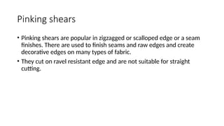 Pinking shears
• Pinking shears are popular in zigzagged or scalloped edge or a seam
finishes. There are used to finish seams and raw edges and create
decorative edges on many types of fabric.
• They cut on ravel resistant edge and are not suitable for straight
cutting.
 