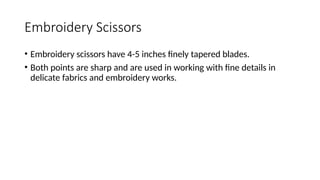 Embroidery Scissors
• Embroidery scissors have 4-5 inches finely tapered blades.
• Both points are sharp and are used in working with fine details in
delicate fabrics and embroidery works.
 