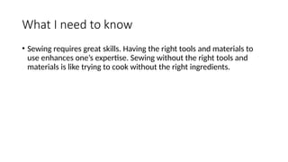What I need to know
• Sewing requires great skills. Having the right tools and materials to
use enhances one’s expertise. Sewing without the right tools and
materials is like trying to cook without the right ingredients.
 