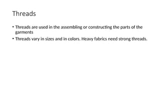 Threads
• Threads are used in the assembling or constructing the parts of the
garments
• Threads vary in sizes and in colors. Heavy fabrics need strong threads.
 