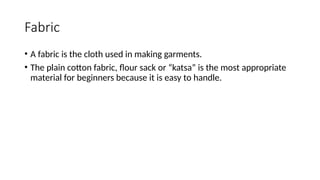 Fabric
• A fabric is the cloth used in making garments.
• The plain cotton fabric, flour sack or “katsa” is the most appropriate
material for beginners because it is easy to handle.
 