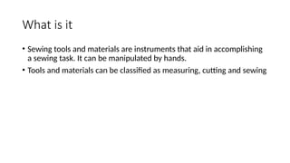 What is it
• Sewing tools and materials are instruments that aid in accomplishing
a sewing task. It can be manipulated by hands.
• Tools and materials can be classified as measuring, cutting and sewing
 