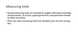 Measuring tools
• Sewing measuring tools are essential for pattern alterations and body
measurements. To ensure a good garment fit, measurements should
be taken accurately.
• There are some measuring tools that should be part of every sewing
box.
 