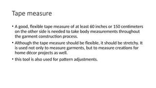 Tape measure
• A good, flexible tape measure of at least 60 inches or 150 centimeters
on the other side is needed to take body measurements throughout
the garment construction process.
• Although the tape measure should be flexible, it should be stretchy. It
is used not only to measure garments, but to measure creations for
home décor projects as well.
• this tool is also used for pattern adjustments.
 
