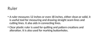 Ruler
• A ruler measures 12 inches or even 18 inches, either clean or solid, it
is useful tool for measuring and drawing straight seam lines and
cutting lines. It also aids in connecting lines.
• Clear plastic ruler is used for quilting and pattern creations and
alteration. It is also used for marking buttonholes.
 