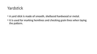 Yardstick
• A yard stick is made of smooth, shellaced hardwood or metal.
• It is used for marking hemlines and checking grain lines when laying
the pattern.
 
