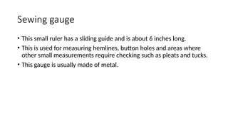 Sewing gauge
• This small ruler has a sliding guide and is about 6 inches long.
• This is used for measuring hemlines, button holes and areas where
other small measurements require checking such as pleats and tucks.
• This gauge is usually made of metal.
 