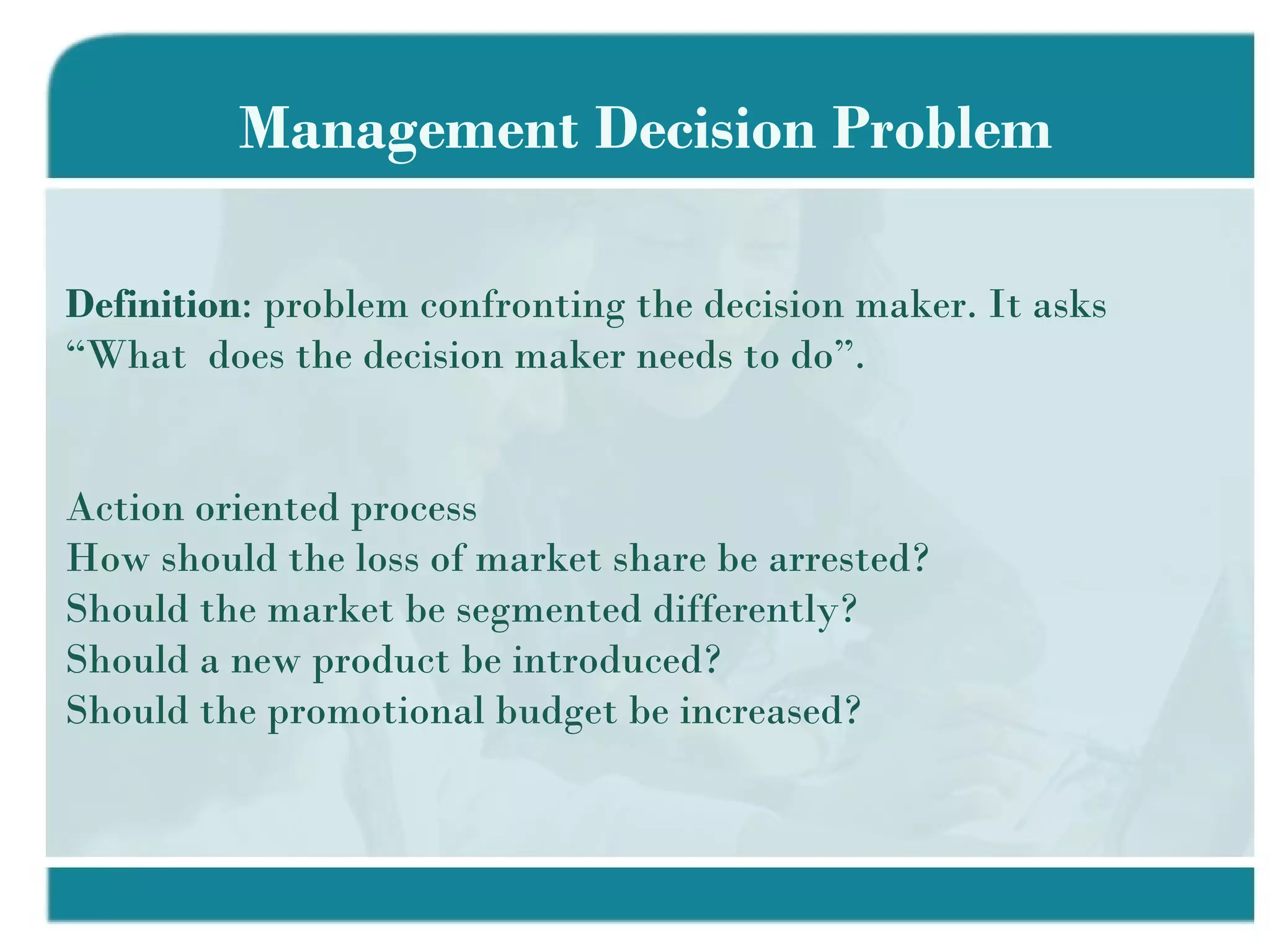 Management Decision Problem Definition : problem confronting the decision maker. It asks “What  does the decision maker needs to do”. Action oriented process How should the loss of market share be arrested? Should the market be segmented differently? Should a new product be introduced? Should the promotional budget be increased? 