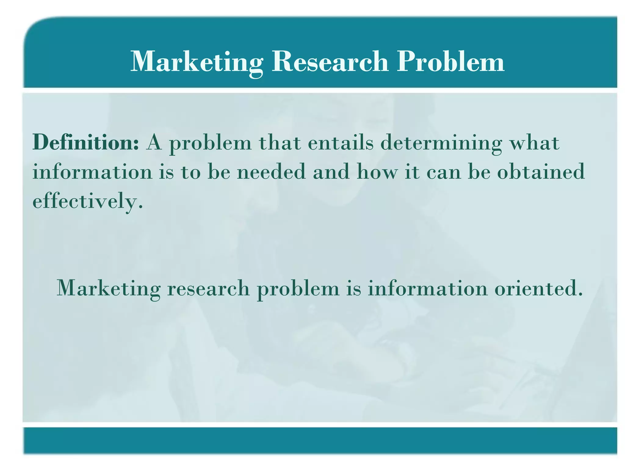 Marketing Research Problem Definition:  A problem that entails determining what information is to be needed and how it can be obtained effectively. Marketing research problem is information oriented. 