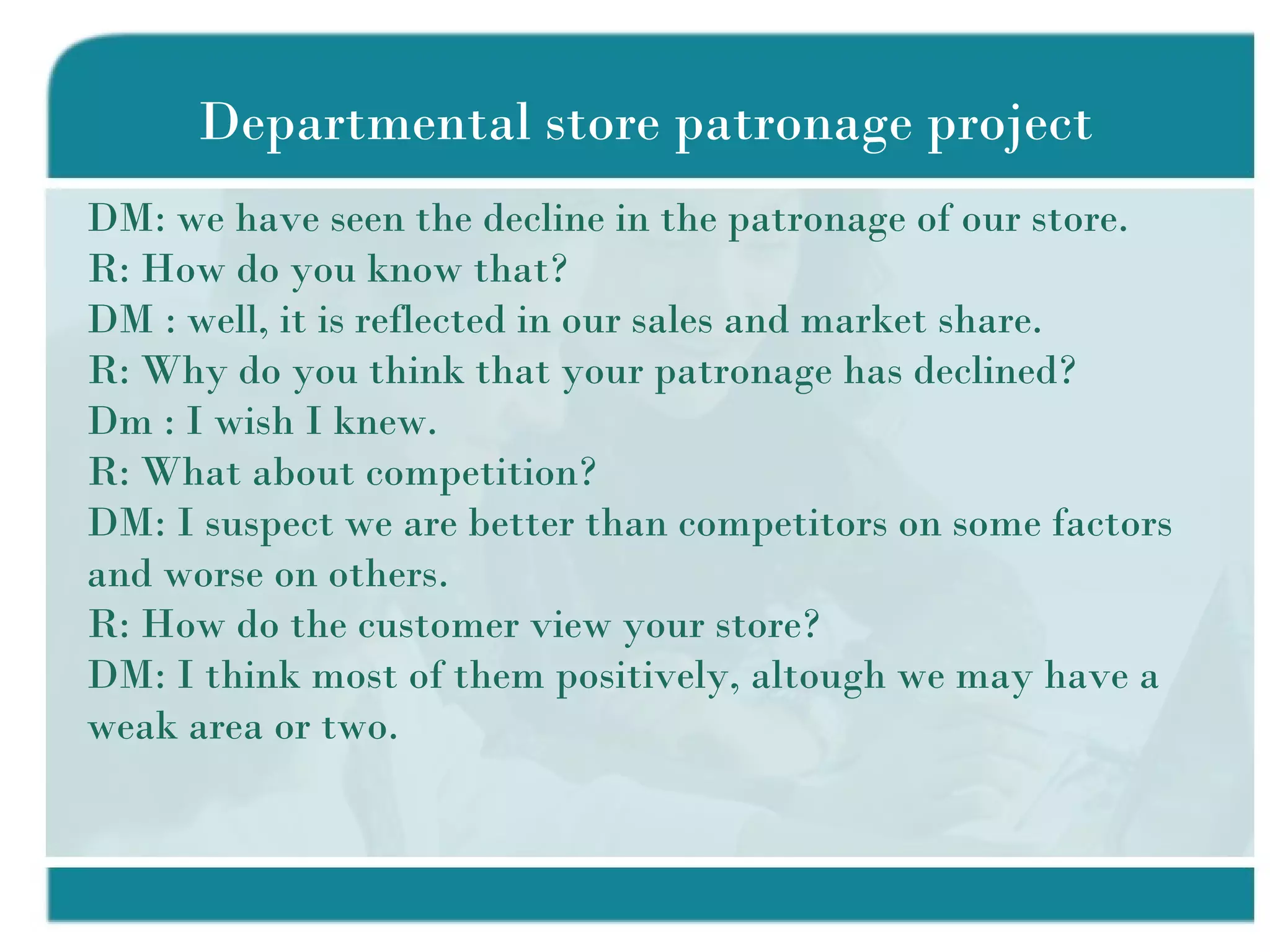 Departmental store patronage project DM: we have seen the decline in the patronage of our store. R: How do you know that? DM : well, it is reflected in our sales and market share. R: Why do you think that your patronage has declined? Dm : I wish I knew. R: What about competition? DM: I suspect we are better than competitors on some factors and worse on others. R: How do the customer view your store? DM: I think most of them positively, altough we may have a weak area or two. 