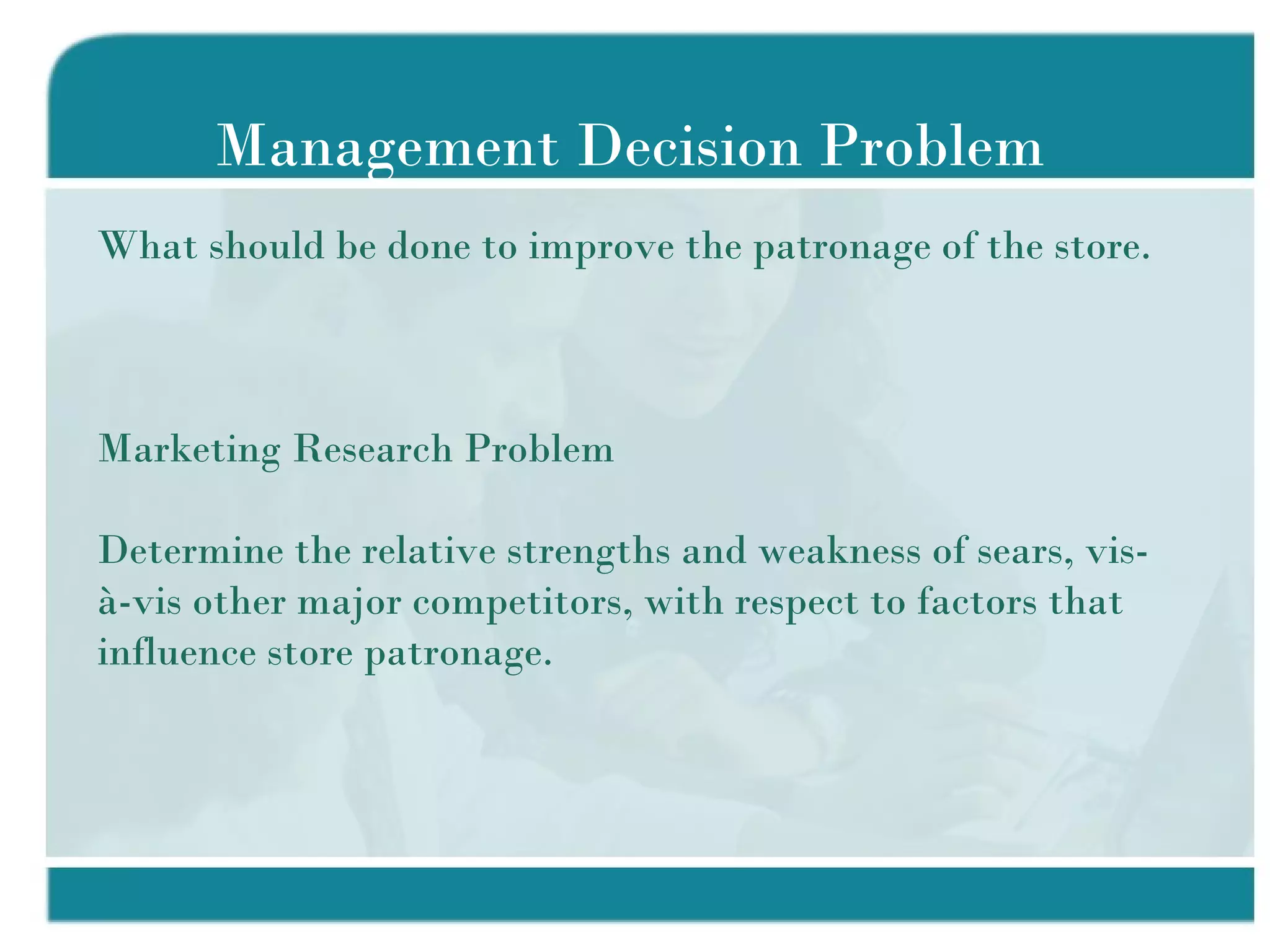 Management Decision Problem What should be done to improve the patronage of the store.  Marketing Research Problem Determine the relative strengths and weakness of sears, vis-à-vis other major competitors, with respect to factors that influence store patronage. 