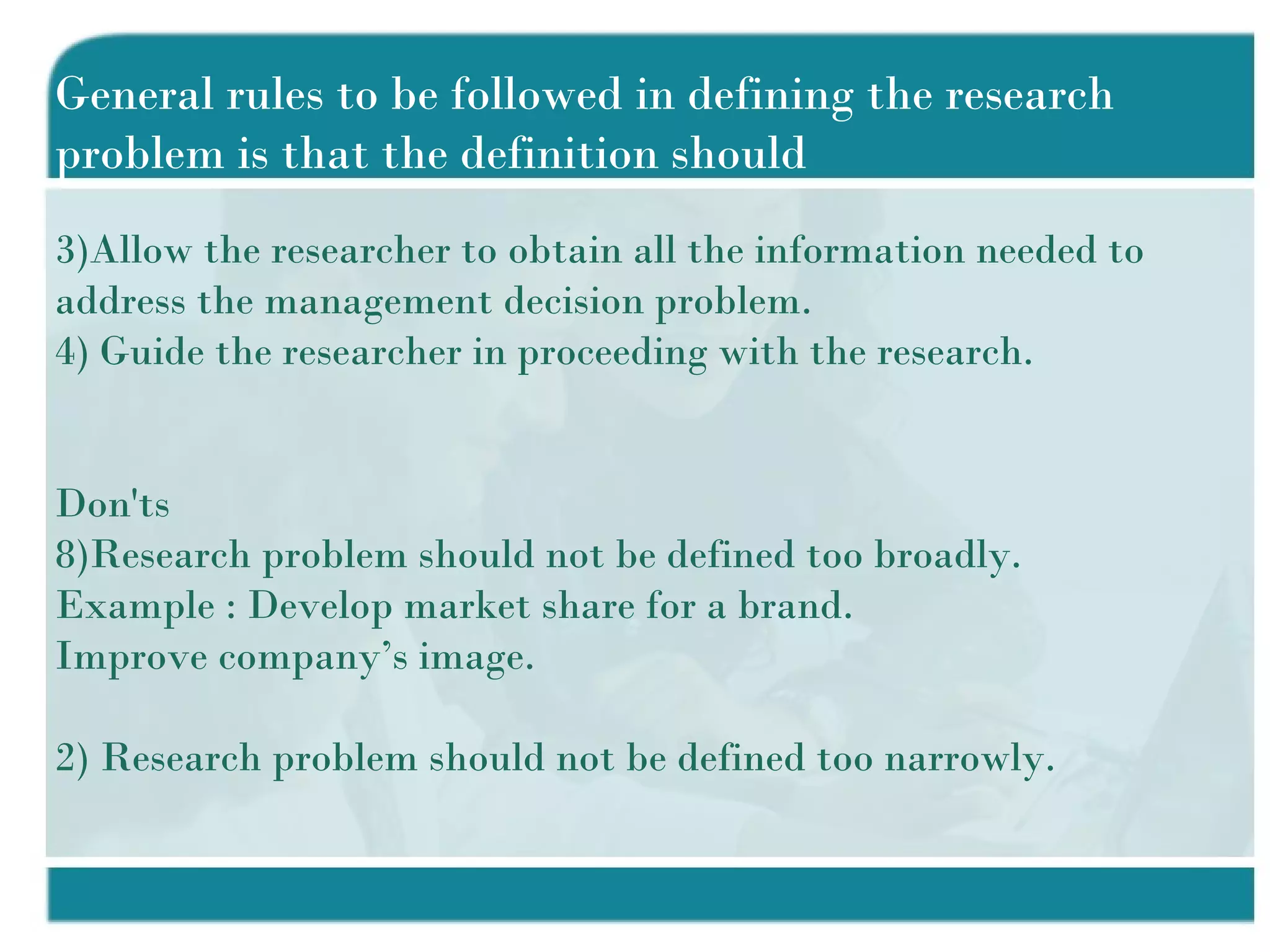 General rules to be followed in defining the research problem is that the definition should Allow the researcher to obtain all the information needed to address the management decision problem. Guide the researcher in proceeding with the research. Don'ts Research problem should not be defined too broadly. Example : Develop market share for a brand. Improve company’s image. 2) Research problem should not be defined too narrowly. 